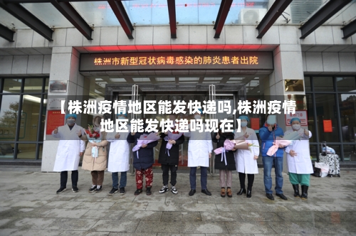 【株洲疫情地区能发快递吗,株洲疫情地区能发快递吗现在】-第2张图片