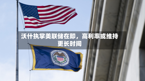 沃什执掌美联储在即,高利率或维持更长时间