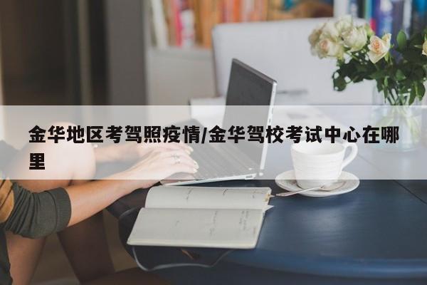 金华地区考驾照疫情/金华驾校考试中心在哪里