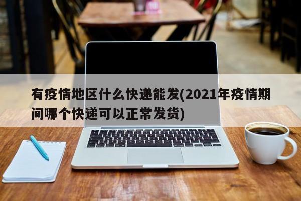 有疫情地区什么快递能发(2021年疫情期间哪个快递可以正常发货)