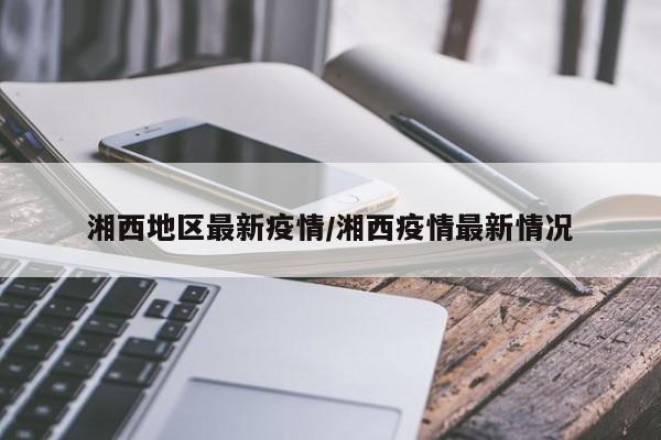 湘西地区最新疫情/湘西疫情最新情况