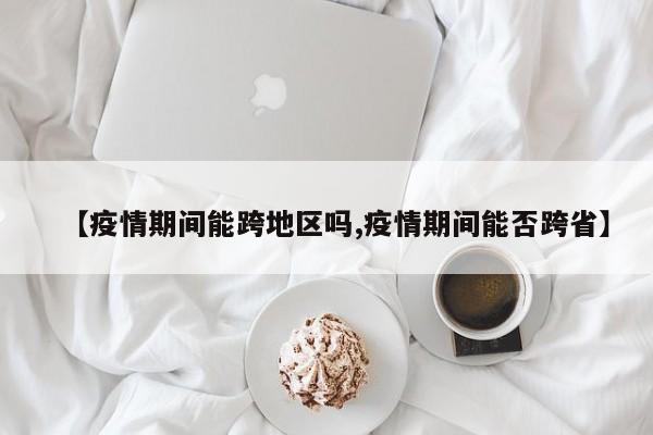 【疫情期间能跨地区吗,疫情期间能否跨省】