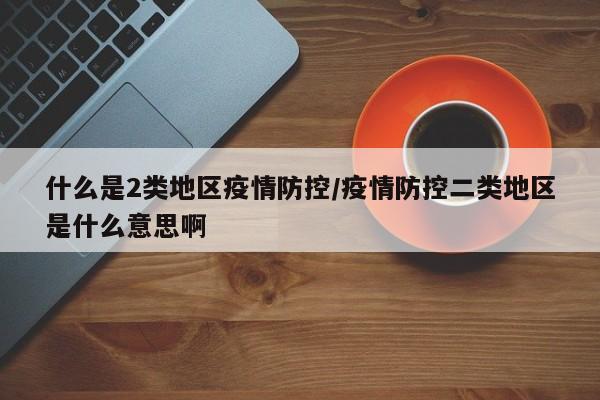什么是2类地区疫情防控/疫情防控二类地区是什么意思啊