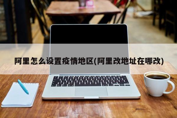 阿里怎么设置疫情地区(阿里改地址在哪改)