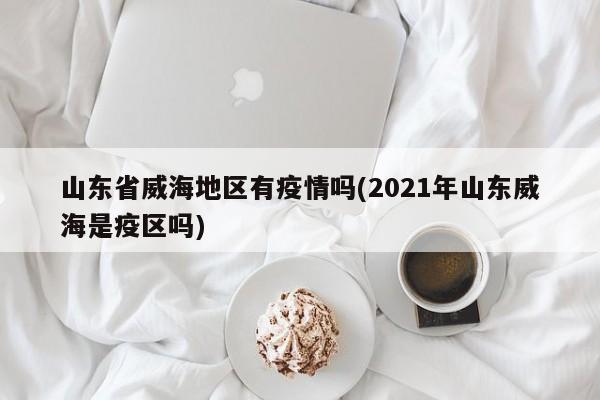 山东省威海地区有疫情吗(2021年山东威海是疫区吗)