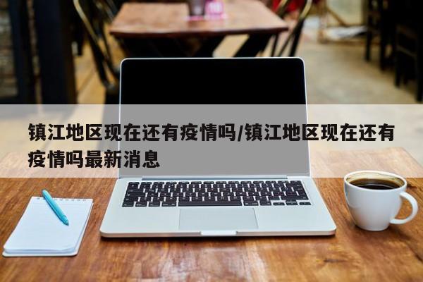 镇江地区现在还有疫情吗/镇江地区现在还有疫情吗最新消息