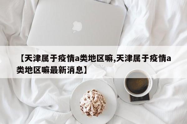 【天津属于疫情a类地区嘛,天津属于疫情a类地区嘛最新消息】
