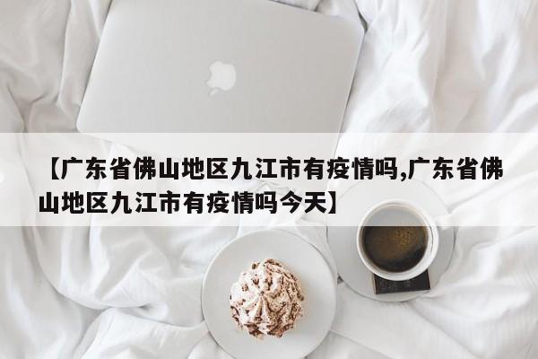 【广东省佛山地区九江市有疫情吗,广东省佛山地区九江市有疫情吗今天】