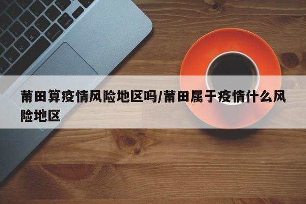 莆田算疫情风险地区吗/莆田属于疫情什么风险地区