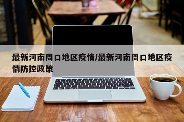 最新河南周口地区疫情/最新河南周口地区疫情防控政策