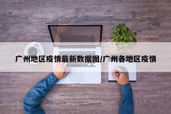 广州地区疫情最新数据图/广州各地区疫情