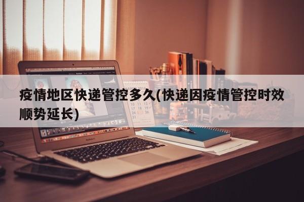疫情地区快递管控多久(快递因疫情管控时效顺势延长)