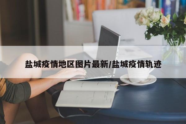 盐城疫情地区图片最新/盐城疫情轨迹