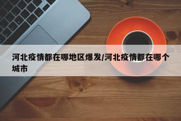 河北疫情都在哪地区爆发/河北疫情都在哪个城市