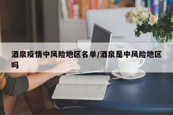 酒泉疫情中风险地区名单/酒泉是中风险地区吗