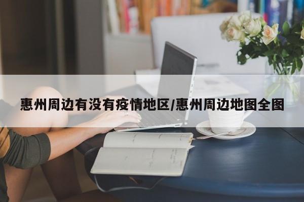 惠州周边有没有疫情地区/惠州周边地图全图
