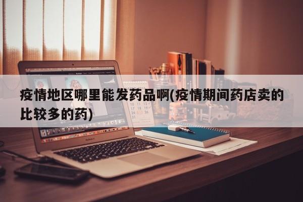 疫情地区哪里能发药品啊(疫情期间药店卖的比较多的药)